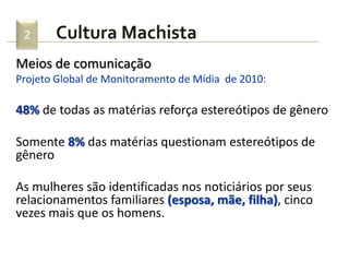 2     Cultura Machista
Meios de comunicação
Projeto Global de Monitoramento de Mídia de 2010:

48% de todas as matérias reforça estereótipos de gênero

Somente 8% das matérias questionam estereótipos de
gênero

As mulheres são identificadas nos noticiários por seus
relacionamentos familiares (esposa, mãe, filha), cinco
vezes mais que os homens.
 