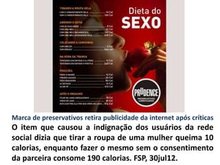 Marca de preservativos retira publicidade da internet após críticas
O item que causou a indignação dos usuários da rede
social dizia que tirar a roupa de uma mulher queima 10
calorias, enquanto fazer o mesmo sem o consentimento
da parceira consome 190 calorias. FSP, 30jul12.
 