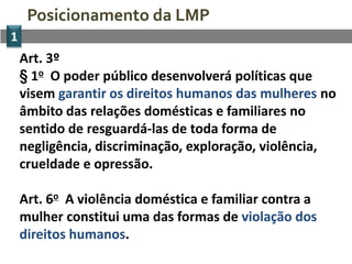 Posicionamento da LMP
1
    Art. 3º
    § 1o O poder público desenvolverá políticas que
    visem garantir os direitos humanos das mulheres no
    âmbito das relações domésticas e familiares no
    sentido de resguardá-las de toda forma de
    negligência, discriminação, exploração, violência,
    crueldade e opressão.

    Art. 6o A violência doméstica e familiar contra a
    mulher constitui uma das formas de violação dos
    direitos humanos.
 