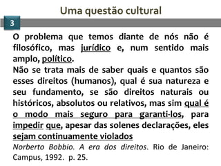 Uma questão cultural
3
O problema que temos diante de nós não é
filosófico, mas jurídico e, num sentido mais
amplo, político.
Não se trata mais de saber quais e quantos são
esses direitos (humanos), qual é sua natureza e
seu fundamento, se são direitos naturais ou
históricos, absolutos ou relativos, mas sim qual é
o modo mais seguro para garanti-los, para
impedir que, apesar das solenes declarações, eles
sejam continuamente violados
Norberto Bobbio. A era dos direitos. Rio de Janeiro:
Campus, 1992. p. 25.
 