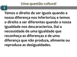 Uma questão cultural
3
Temos o direito de ser iguais quando a
nossa diferença nos inferioriza; e temos
o direito a ser diferentes quando a nossa
igualdade nos descaracteriza. Daí a
necessidade de uma igualdade que
reconheça as diferenças e de uma
diferença que não produza, alimente ou
reproduza as desigualdades.
 