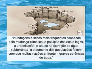 “Inundações e secas mais frequentes causadas
pela mudança climática, a poluição dos rios e lagos,
a urbanização, o abuso na extração de água
subterrânea e o aumento das populações fazem
com que muitas nações enfrentem graves carências
de água.”
 