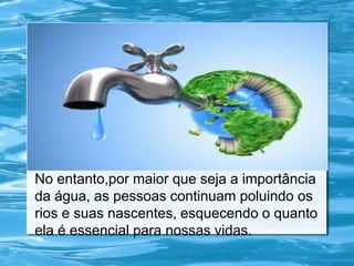 No entanto,por maior que seja a importância
da água, as pessoas continuam poluindo os
rios e suas nascentes, esquecendo o quanto
ela é essencial para nossas vidas.
 