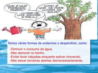 Temos várias formas de evitarmos o desperdício, como:
-Diminuir o consumo da água.
-Não demorar no banho.
-Evitar lavar calçadas enquanto estiver chovendo.
-Não deixar torneiras abertas desnecessariamente.
 