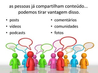as pessoas já compartilham conteúdo...  podemos tirar vantagem disso. posts vídeos podcasts comentários comunidades fotos  