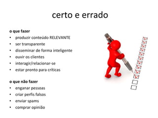 certo e errado o que fazer produzir conteúdo RELEVANTE ser transparente disseminar de forma inteligente ouvir os clientes interagir/relacionar-se  estar pronto para críticas o que não fazer enganar pessoas criar perfis falsos enviar spams comprar opinião 
