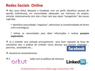 Redes Sociais  Online Nos casos Orkut, Myspace e Facebook, criar um perfil, identificar pessoas de opinião (referências), em comunidades adequadas aos interesses do projeto, estreitar relacionamento com elas e fazer com que sejam “evangelistas” das causas sugeridas. Identificar comunidades “negativas”, administrar as inconformidades de forma sutil e estratégicas. Utilizar as comunidades para obter informações e realizar  pesquisa exploratória . Já o LinkedIn será utilizado principalmente  para fazer captação da força de voluntários pois o público do LinkedIn reune pessoas que buscam empregos , parcerias,  sociedades etc... Atualizá-los constantemente. Comentar em comunidades com os públicos de interesse. O relacionamento em comunidades exige características  P2P. 