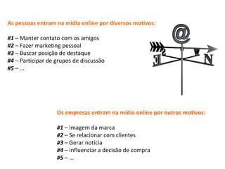 As pessoas entram na mídia online por diversos motivos: #1  – Manter contato com os amigos  #2  – Fazer marketing pessoal #3  – Buscar posição de destaque #4  – Participar de grupos de discussão #5  – ...  Os empresas entram na mídia online por outros motivos: #1  – Imagem da marca #2  – Se relacionar com clientes #3  – Gerar notícia #4  – Influenciar a decisão de compra #5  – ... 