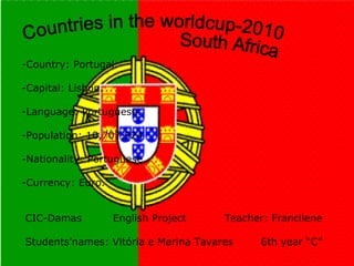 -Country: Portugal. -Capital: Lisbon. -Language: Portuguese. -Population: 10,707,924 -Nationality: Portuguese. -Currency: Euro.  CIC-Damas  English Project  Teacher: Francilene    Students’names: Vitória e Marina Tavares  6th year “C” Countries in the worldcup-2010 South Africa 
