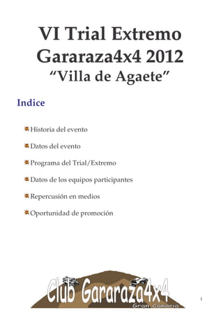 VI Trial Extremo
    Gararaza4x4 2012
         “Villa de Agaete”
Indice

  Historia del evento

  Datos del evento

  Programa del Trial/Extremo

  Datos de los equipos participantes

  Repercusión en medios

  Oportunidad de promoción




                                       1
 