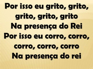 Por isso eu grito, grito,
grito, grito, grito
Na presença do Rei
Por isso eu corro, corro,
corro, corro, corro
Na presença do rei
 