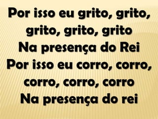 Por isso eu grito, grito,
grito, grito, grito
Na presença do Rei
Por isso eu corro, corro,
corro, corro, corro
Na presença do rei
 
