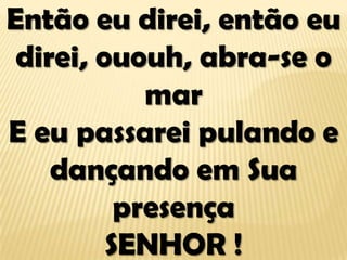 Então eu direi, então eu
direi, ououh, abra-se o
mar
E eu passarei pulando e
dançando em Sua
presença
SENHOR !
 