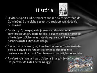  O Vitória Sport Clube, também conhecido como Vitória de
Guimarães, é um clube desportivo sediado na cidade de
Guimarães.
 Desde 1918, um grupo de jovens estudantes tinham
constituído um grupo de futebol a quem deram o nome de
Vitória Sport Clube, mas data de 1922 a sua filiação na
Associação de Futebol de Braga.
 Clube fundado em 1922, é conhecido predominantemente
pela sua equipa de futebol nas últimas décadas teve
presença assídua na 1ª Divisão e nas competições europeias.
 A referência mais antiga do Vitória é na edição do "Norte
Desportivo" de 6 de Fevereiro 1938.
História
 