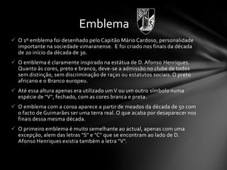  O 1º emblema foi desenhado pelo Capitão Mário Cardoso, personalidade
importante na sociedade vimaranense. E foi criado nos finais da década
de 20 início da década de 30.
 O emblema é claramente inspirado na estátua de D. Afonso Henriques.
Quanto às cores, preto e branco, deve-se a admissão no clube de todos
sem distinção, sem discriminação de raças ou estatutos sociais. O preto
africano e o Branco europeu.
 Até essa altura apenas era utilizado um V ou um outro símbolo numa
espécie de "V", fechado, com as cores branca e preta.
 O emblema com a coroa aparece a partir de meados da década de 50 com
o facto de Guimarães ser uma terra real. O que acaba por desaparecer nos
finais dessa mesma década.
 O primeiro emblema é muito semelhante ao actual, apenas com uma
excepção, alem das letras "S" e "C" que se encontram ao lado de D.
Afonso Henriques existia também a letra "V".
Emblema
 