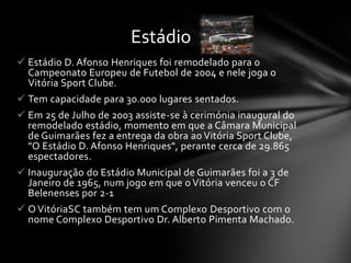  Estádio D. Afonso Henriques foi remodelado para o
Campeonato Europeu de Futebol de 2004 e nele joga o
Vitória Sport Clube.
 Tem capacidade para 30.000 lugares sentados.
 Em 25 de Julho de 2003 assiste-se à cerimónia inaugural do
remodelado estádio, momento em que a Câmara Municipal
de Guimarães fez a entrega da obra ao Vitória Sport Clube,
"O Estádio D. Afonso Henriques", perante cerca de 29.865
espectadores.
 Inauguração do Estádio Municipal de Guimarães foi a 3 de
Janeiro de 1965, num jogo em que o Vitória venceu o CF
Belenenses por 2-1
 O VitóriaSC também tem um Complexo Desportivo com o
nome Complexo Desportivo Dr. Alberto Pimenta Machado.
Estádio
 