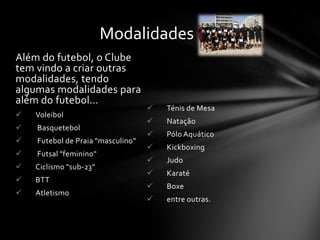 Além do futebol, o Clube
tem vindo a criar outras
modalidades, tendo
algumas modalidades para
além do futebol…
 Voleibol
 Basquetebol
 Futebol de Praia "masculino"
 Futsal "feminino"
 Ciclismo "sub-23“
 BTT
 Atletismo
 Ténis de Mesa
 Natação
 Pólo Aquático
 Kickboxing
 Judo
 Karaté
 Boxe
 entre outras.
Modalidades
 