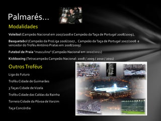 Modalidades
Voleibol (Campeão Nacional em 2007/2008 e Campeão da Taça de Portugal 2008/2009),
Basquetebol (Campeão da ProLiga 2006/2007 , Campeão da Taça de Portugal 2007/2008 e
vencedor do Troféu António Pratas em 2008/2009)
Futebol de Praia "masculino" (Campeão Nacional em 2010/2011)
Kickboxing (Tetracampeão Campeão Nacional: 2008 / 2009 / 2010 / 2011)
OutrosTroféus
Liga do Futuro
Troféu Cidade de Guimarães
3 Taças Cidade de Vizela
Troféu Cidade das Caldas da Rainha
Torneio Cidade da Póvoa de Varzim
Taça Concórdia
Palmarés…
 