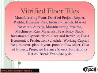 www.entrepreneurindia.co
Vitrified Floor Tiles
Manufacturing Plant, Detailed Project Report,
Profile, Business Plan, Industry Trends, Market
Research, Survey, Manufacturing Process,
Machinery, Raw Materials, Feasibility Study,
Investment Opportunities, Cost and Revenue, Plant
Economics, Production Schedule, Working Capital
Requirement, plant layout, process flow sheet, Cost
of Project, Projected Balance Sheets, Profitability
Ratios, Break Even Analysis
 