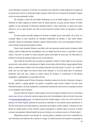 10
scurte filmulețe vizionate pe YouTube, de ascultarea unor melodii în limba engleză de exemplu, de
accesarea unor site-uri cu informații despre anumite culturi/ țări, de vizionarea de fotografii/ imagini
sau de exersarea gramaticii online.
De exemplu, o parte din activitățile desfășurate la ora de limbă engleză, au fost vizioneze
filmulețe în limba engleză, pe diferite teme de interes general, au putut asculta cântece în limba
engleză, au fost încurajați să folosească internetul pentru a căuta informații, au putut juca jocuri
educative, iar în cazul elevilor mai mari au fost rezolvate exerciții online de gramatică a limbii
engleze.
În urma acestor activități moderne de invatare în ambele cazuri, atât online, cât și fizic, s-a
constatat faptul că spre deosebire de metodele tradiționale de predare a unei limbi străine,
metodele bazate pe tehnologia modernă, implică interactivitatea, mai exact participarea directă a
celor instruiţi în procesul de predare-învăţare.
Dintre toate metodele folosite, una dintre cele mai apreciate metode pentru învăţarea limbii
engleze, atât în rândul elevilor de grădiniță, cât și în rândul elevilor de liceu, s-a dovedit a fi jocul
online. Toți elevii au arătat un interes deosebit pentru activitățile de acest gen, ele fiind alese de
profesor în funcție de tematica lecției la care au fost aplicate.
Deşi astfel de activităţi sunt mai greu de organizat, având în vedere faptul că este necesar
accesul intr-o sala dotată cu calculatoare și faptul că activitatea elevilor trebuie supravegheată foarte
atent, s-a putut observa faptul că au fost anulate barierele unei lecţii tipice „în clasă”, că o astfel de
lecție care iese din tipare este altceva decât orele obişnuite și că Jocul poate duce la asimilarea
noțiunilor mult mai uşor, creând un mediu relaxat de învăţare şi contribuind la dezvoltarea
imaginației, a aptitudinilor şi creativității elevilor.
Jocul didactic poate fi folosit fie pentru a introduce noțiuni noi elevilor, fie pentru a începe o
discuție, pentru a „sparge gheața” sau pentru a recapitula unele noţiuni studiate. Cea mai mare
eficiență dovedită, o au însă, în predarea vocabularului întrucât elevii pot asocia cu ușurință cuvintele
noi cu imaginile care le însoțesc.
Jocurile online de învățare a limbii engleze sunt ușor de găsit, pe diferite site-uri. Unul dintre
aceste site-uri care s-a dovedit extrem de apreciat de elevii de grădiniță și chiar și de elevii mai mari
este gamestolearnenglish.com/, in traducere-jocuri de învățat engleza. Acest site a fost creat de un
profesor de limba engleză, pasionat de jocurile pe calculator și este adresat tuturor profesorilor și
elevilor interesați de activități moderne și antrenante de învățare a limbii engleze. Utilizarea lui este
destul de simplă pentru oricine întrucât conține pictograme cu diferite tipuri de jocuri. O primă
accesare a pictogramei afișează tipurile de jocuri existente, iar o a doua accesare a ei încarcă jocul.
Majoritatea jocurilor sunt însoțite de muzică pentru a introduce elevii într-o atmosferă cât
mai relaxantă și mai plăcută, dar și pentru a-i atrage. La finalul jocului elevii primesc un punctaj cu
 