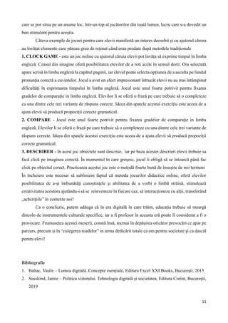 11
care se pot situa pe un anume loc, într-un top al jucătorilor din toată lumea, lucru care s-a dovedit un
bun stimulent pentru aceștia.
Câteva exemple de jocuri pentru care elevii manifestă un interes deosebit și cu ajutorul cărora
au învățat elemente care păreau greu de reținut când erau predate după metodele tradiționale
1. CLOCK GAME - este un joc online cu ajutorul căruia elevii pot învăța să exprime timpul în limba
engleză. Ceasul din imagine oferă posibilitatea elevilor de a roti acele în sensul dorit. Ora selectată
apare scrisă în limba engleză la capătul paginii, iar elevul poate selecta opțiunea de a asculta pe fundal
pronunția corectă a cuvintelor. Jocul a avut un efect impresionant întrucât elevii nu au mai întâmpinat
dificultăți în exprimarea timpului în limba engleză. Jocul este unul foarte potrivit pentru fixarea
gradelor de comparație in limba engleză. Elevilor li se oferă o frază pe care trebuie să o completeze
cu una dintre cele trei variante de răspuns corecte. Ideea din spatele acestui exercițiu este aceea de a
ajuta elevii să producă propoziții corecte gramatical.
2. COMPARE - Jocul este unul foarte potrivit pentru fixarea gradelor de comparație in limba
engleză. Elevilor li se oferă o frază pe care trebuie să o completeze cu una dintre cele trei variante de
răspuns corecte. Ideea din spatele acestui exercițiu este aceea de a ajuta elevii să producă propoziții
corecte gramatical.
3. DESCRIBER - In acest joc obiectele sunt descrise, iar pe baza acestei descrieri elevii trebuie sa
facă click pe imaginea corectă. În momentul în care greșesc, jocul îi obligă să se întoarcă până fac
click pe obiectul corect. Practicarea acestui joc este o metodă foarte bună de însușire de noi termeni
În încheiere este necesar să subliniem faptul că metoda jocurilor didactice online, oferă elevilor
posibilitatea de a-şi îmbunătăți cunoștințele şi abilitatea de a vorbi o limbă străină, stimulează
creativitatea acestora ajutându-i să se reinventeze în fiecare caz, să interacționeze cu alţii, transferând
„achiziţiile” în contexte noi!
Ca o concluzie, putem adăuga că în era digitală în care trăim, educația trebuie să meargă
dincolo de instrumentele culturale specifice, iar a fi profesor în aceasta eră poate fi considerat a fi o
provocare. Frumusețea acestei meserii, constă însă, tocmai în depășirea oricăror provocări ce apar pe
parcurs, precum și în “culegerea roadelor” in urma dedicării totale ca om pentru societate și ca dascăl
pentru elevi!
Bibliografie
1. Baltac, Vasile – Lumea digitală. Concepte esențiale, Editura Excel XXI Books, București, 2015
2. Susskind, Jamie – Politica viitorului. Tehnologia digitală și societatea, Editura Corint, București,
2019
 