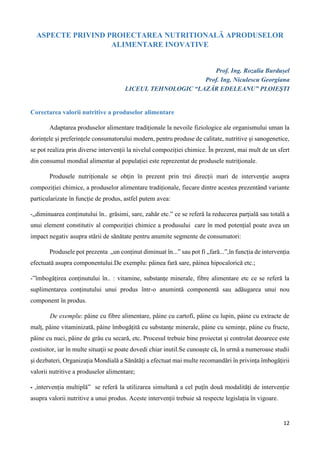 12
ASPECTE PRIVIND PROIECTAREA NUTRITIONALĂ APRODUSELOR
ALIMENTARE INOVATIVE
Prof. Ing. Rozalia Burdușel
Prof. Ing. Niculescu Georgiana
LICEUL TEHNOLOGIC “LAZĂR EDELEANU” PLOIEȘTI
Corectarea valorii nutritive a produselor alimentare
Adaptarea produselor alimentare tradiționale la nevoile fiziologice ale organismului uman la
dorințele şi preferințele consumatorului modern, pentru produse de calitate, nutritive şi sanogenetice,
se pot realiza prin diverse intervenții la nivelul compoziției chimice. În prezent, mai mult de un sfert
din consumul mondial alimentar al populației este reprezentat de produsele nutriţionale.
Produsele nutriționale se obţin în prezent prin trei direcții mari de intervenţie asupra
compoziției chimice, a produselor alimentare tradiționale, fiecare dintre acestea prezentând variante
particularizate în funcție de produs, astfel putem avea:
-„diminuarea conținutului în.. grăsimi, sare, zahăr etc.” ce se referă la reducerea parțială sau totală a
unui element constitutiv al compoziției chimice a produsului care în mod potențial poate avea un
impact negativ asupra stării de sănătate pentru anumite segmente de consumatori:
Produsele pot prezenta „un conținut diminuat în...” sau pot fi „fară...”,în funcția de intervenția
efectuată asupra componentului.De exemplu: pâinea fară sare, pâinea hipocalorică etc.;
-”îmbogățirea conținutului în.. : vitamine, substanțe minerale, fibre alimentare etc ce se referă la
suplimentarea conținutului unui produs într-o anumintă componentă sau adăugarea unui nou
component în produs.
De exemplu: pâine cu fibre alimentare, pâine cu cartofi, pâine cu lupin, páine cu extracte de
malț, pâine vitaminizată, pâine îmbogățită cu substanțe minerale, pâine cu seminţe, påine cu fructe,
pâine cu nuci, pâine de grâu cu secară, etc. Procesul trebuie bine proiectat şi controlat deoarece este
costisitor, iar în multe situaţii se poate dovedi chiar inutil.Se cunoaște că, în urmă a numeroase studii
şi dezbateri, Organizaţia Mondială a Sănătăţi a efectuat mai multe recomandări în privința îmbogăţirii
valorii nutritive a produselor alimentare;
⁃ ,intervenția multiplă” se referă la utilizarea simultană a cel puţîn două modalităţi de intervenție
asupra valorii nutritive a unui produs. Aceste intervenții trebuie să respecte legislația în vigoare.
 