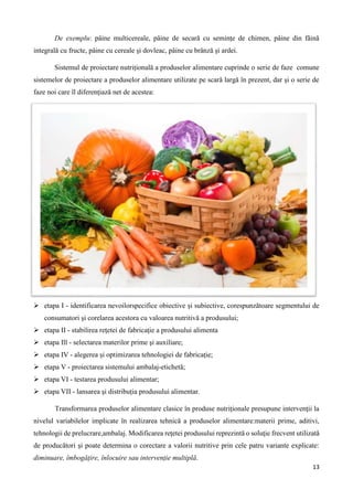 13
De exemplu: pâine multicereale, pâine de secară cu semințe de chimen, pâine din făină
integrală cu fructe, pâine cu cereale şi dovleac, pâine cu brânză și ardei.
Sistemul de proiectare nutrițională a produselor alimentare cuprinde o serie de faze comune
sistemelor de proiectare a produselor alimentare utilizate pe scară largă în prezent, dar și o serie de
faze noi care îl diferenţiază net de acestea:
 etapa I - identificarea nevoilorspecifice obiective și subiective, corespunzătoare segmentului de
consumatori şi corelarea acestora cu valoarea nutritivă a produsului;
 etapa II - stabilirea reţetei de fabricaţie a produsului alimenta
 etapa Ill - selectarea materilor prime şi auxiliare;
 etapa IV - alegerea și optimizarea tehnologiei de fabricație;
 etapa V - proiectarea sistemului ambalaj-etichetă;
 etapa VI - testarea produsului alimentar;
 etapa VII - lansarea şi distribuția produsului alimentar.
Transformarea produselor alimentare clasice în produse nutriționale presupune intervenţii la
nivelul variabilelor implicate în realizarea tehnică a produselor alimentare:materii prime, aditivi,
tehnologii de prelucrare,ambalaj. Modificarea reţetei produsului reprezintă o soluţie frecvent utilizată
de producători şi poate determina o corectare a valorii nutritive prin cele patru variante explicate:
diminuare, îmbogăţire, înlocuire sau intervenție multiplă.
 