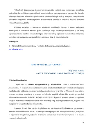 14
Tehnologile de prelucrare și conservare reprezintă o variabilă care poate avea o contribuţie
mai redusă la modificarea potenţialului nutritiv-biologic: prin optimizarea parametrilor fluxului
tehnologic în scopul minimizării pierderilor de substanțe biologic utile și protejarea componentelor
considerate importante pentru segmentul de consumatori căruia i se adresează produsul alimentar
(Mihai Diaconescu, 2015).
Calitatea deosebită a produselor alimentare nutriţionale impune o atentă proiectarea
ambalajului şi a etichetei. Eticheta poate conține pe lângă informațile nutriționale și un mesaj
suplimentar menit a seduce consumatorul prin câteva cuvinte şi reprezintă un element de diferenţiere
important mai ales pentru acei cumpărători care nu au timp să citească eticheta.
Bibliografie
1. Adriana Dabija,Conf.Univ.dr.ing Facultatea de Inginerie Alimentară , Suceava
www.brutarul.ro
INSTRUMENTE AI - ChatGPT
Prof. Crețu Melania
LICEUL TEHNOLOGIC “LAZĂR EDELEANU” PLOIEȘTI
I. Noțiuni introductive
Timpul este o resursă neregenerabilă și nereciclabilă. Fiind o dimensiune fizică
fundamentală ce nu poate fi recreată sau reciclată, conștientizând că fiecare secundă care trece este
pierdută pentru totdeauna, este important să gestionăm timpul cu grijă și să-l folosim în mod eficient
pentru a ne atinge obiectivele și pentru a ne îndeplini sarcinile zilnice. Din această perspectivă,
utilizarea instrumentelor de INTELIGENȚĂ ARTIFICIALĂ poate fi benefică oferind cu rapiditate
soluții la problemele care necesită volum mare de lucru și timp îndelungat de rezolvare, alegerea celei
mai potrivite soluții fiind cheia utilizatorului.
Lucrarea de față face referire la platforma de inteligență artificială OpenAI prezentând o
abordare a instrumentului ChatGPT în educație din trei perspective: a învățării la elevi, a planificării
și organizării învățării la profesori, a utilizării responsabile în mediul educațional și în mediul
cercetării educaționale.
 