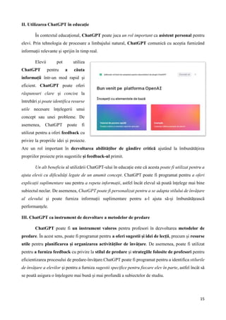 15
II. Utilizarea ChatGPT în educație
În contextul educațional, ChatGPT poate juca un rol important ca asistent personal pentru
elevi. Prin tehnologia de procesare a limbajului natural, ChatGPT comunică cu aceștia furnizând
informații relevante și sprijin în timp real.
Elevii pot utiliza
ChatGPT pentru a căuta
informații într-un mod rapid și
eficient. ChatGPT poate oferi
răspunsuri clare și concise la
întrebări și poate identifica resurse
utile necesare înțelegerii unui
concept sau unei probleme. De
asemenea, ChatGPT poate fi
utilizat pentru a oferi feedback cu
privire la propriile idei și proiecte.
Are un rol important în dezvoltarea abilităților de gândire critică ajutând la îmbunătățirea
propriilor proiecte prin sugestiile și feedback-ul primit.
Un alt beneficiu al utilizării ChatGPT-ului în educație este că acesta poate fi utilizat pentru a
ajuta elevii cu dificultăți legate de un anumit concept. ChatGPT poate fi programat pentru a oferi
explicații suplimentare sau pentru a repeta informații, astfel încât elevul să poată înțelege mai bine
subiectul neclar. De asemenea, ChatGPT poate fi personalizat pentru a se adapta stilului de învățare
al elevului și poate furniza informații suplimentare pentru a-l ajuta să-și îmbunătățească
performanțele.
III. ChatGPT ca instrument de dezvoltare a metodelor de predare
ChatGPT poate fi un instrument valoros pentru profesori în dezvoltarea metodelor de
predare. În acest sens, poate fi programat pentru a oferi sugestii și idei de lecții, precum și resurse
utile pentru planificarea și organizarea activităților de învățare. De asemenea, poate fi utilizat
pentru a furniza feedback cu privire la stilul de predare și strategiile folosite de profesori pentru
eficientizarea procesului de predare-învățare.ChatGPT poate fi programat pentru a identifica stilurile
de învățare a elevilor și pentru a furniza sugestii specifice pentru fiecare elev în parte, astfel încât să
se poată asigura o înțelegere mai bună și mai profundă a subiectelor de studiu.
 