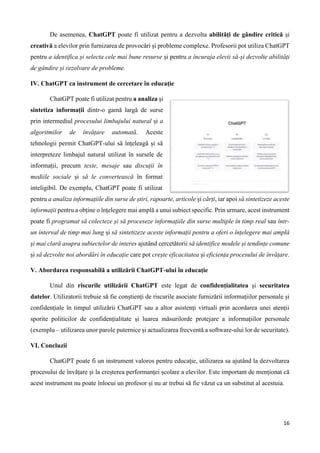 16
De asemenea, ChatGPT poate fi utilizat pentru a dezvolta abilități de gândire critică și
creativă a elevilor prin furnizarea de provocări și probleme complexe. Profesorii pot utiliza ChatGPT
pentru a identifica și selecta cele mai bune resurse și pentru a încuraja elevii să-și dezvolte abilități
de gândire și rezolvare de probleme.
IV. ChatGPT ca instrument de cercetare în educație
ChatGPT poate fi utilizat pentru a analiza și
sintetiza informații dintr-o gamă largă de surse
prin intermediul procesului limbajului natural și a
algoritmilor de învățare automată. Aceste
tehnologii permit ChatGPT-ului să înțeleagă și să
interpreteze limbajul natural utilizat în sursele de
informații, precum texte, mesaje sau discuții în
mediile sociale și să le convertească în format
inteligibil. De exemplu, ChatGPT poate fi utilizat
pentru a analiza informațiile din surse de știri, rapoarte, articole și cărți, iar apoi să sintetizeze aceste
informații pentru a obține o înțelegere mai amplă a unui subiect specific. Prin urmare, acest instrument
poate fi programat să colecteze și să proceseze informațiile din surse multiple în timp real sau într-
un interval de timp mai lung și să sintetizeze aceste informații pentru a oferi o înțelegere mai amplă
și mai clară asupra subiectelor de interes ajutând cercetătorii să identifice modele și tendințe comune
și să dezvolte noi abordări în educație care pot crește eficacitatea și eficiența procesului de învățare.
V. Abordarea responsabilă a utilizării ChatGPT-ului în educație
Unul din riscurile utilizării ChatGPT este legat de confidențialitatea și securitatea
datelor. Utilizatorii trebuie să fie conștienți de riscurile asociate furnizării informațiilor personale și
confidențiale în timpul utilizării ChatGPT sau a altor asistenți virtuali prin acordarea unei atenții
sporite politicilor de confidențialitate și luarea măsurilorde protejare a informațiilor personale
(exemplu – utilizarea unor parole puternice și actualizarea frecventă a software-ului lor de securitate).
VI. Concluzii
ChatGPT poate fi un instrument valoros pentru educație, utilizarea sa ajutând la dezvoltarea
procesului de învățare și la creșterea performanței școlare a elevilor. Este important de menționat că
acest instrument nu poate înlocui un profesor și nu ar trebui să fie văzut ca un substitut al acestuia.
 