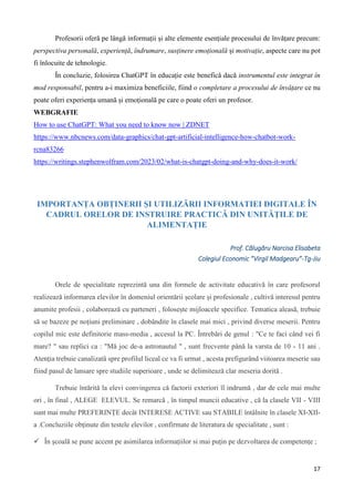 17
Profesorii oferă pe lângă informații și alte elemente esențiale procesului de învățare precum:
perspectiva personală, experiență, îndrumare, susținere emoțională și motivație, aspecte care nu pot
fi înlocuite de tehnologie.
În concluzie, folosirea ChatGPT în educație este benefică dacă instrumentul este integrat în
mod responsabil, pentru a-i maximiza beneficiile, fiind o completare a procesului de învățare ce nu
poate oferi experiența umană și emoțională pe care o poate oferi un profesor.
WEBGRAFIE
How to use ChatGPT: What you need to know now | ZDNET
https://www.nbcnews.com/data-graphics/chat-gpt-artificial-intelligence-how-chatbot-work-
rcna83266
https://writings.stephenwolfram.com/2023/02/what-is-chatgpt-doing-and-why-does-it-work/
IMPORTANȚA OBȚINERII ȘI UTILIZĂRII INFORMATIEI DIGITALE ÎN
CADRUL ORELOR DE INSTRUIRE PRACTICĂ DIN UNITĂȚILE DE
ALIMENTAȚIE
Prof. Călugăru Narcisa Elisabeta
Colegiul Economic ”Virgil Madgearu”-Tg-Jiu
Orele de specialitate reprezintă una din formele de activitate educativă în care profesorul
realizează informarea elevilor în domeniul orientării școlare și profesionale , cultivă interesul pentru
anumite profesii , colaborează cu parteneri , folosește mijloacele specifice. Tematica aleasă, trebuie
să se bazeze pe noțiuni preliminare , dobândite în clasele mai mici , privind diverse meserii. Pentru
copilul mic este definitorie mass-media , accesul la PC. Întrebări de genul : "Ce te faci când vei fi
mare? " sau replici ca : "Mă joc de-a astronautul " , sunt frecvente până la varsta de 10 - 11 ani .
Atenția trebuie canalizată spre profilul liceal ce va fi urmat , acesta prefigurând viitoarea meserie sau
fiind pasul de lansare spre studiile superioare , unde se delimitează clar meseria dorită .
Trebuie întărită la elevi convingerea că factorii exteriori îl indrumă , dar de cele mai multe
ori , în final , ALEGE ELEVUL. Se remarcă , în timpul muncii educative , că la clasele VII - VIII
sunt mai multe PREFERINȚE decât INTERESE ACTIVE sau STABILE întâlnite în clasele XI-XII-
a .Concluziile obținute din testele elevilor , confirmate de literatura de specialitate , sunt :
 În școală se pune accent pe asimilarea informațiilor si mai puțin pe dezvoltarea de competențe ;
 