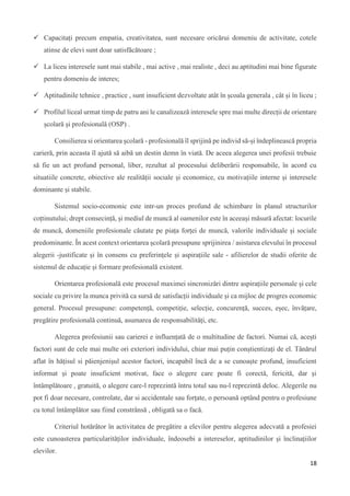18
 Capacitați precum empatia, creativitatea, sunt necesare oricărui domeniu de activitate, cotele
atinse de elevi sunt doar satisfăcătoare ;
 La liceu interesele sunt mai stabile , mai active , mai realiste , deci au aptitudini mai bine figurate
pentru domeniu de interes;
 Aptitudinile tehnice , practice , sunt insuficient dezvoltate atât în școala generala , cât și în liceu ;
 Profilul liceal urmat timp de patru ani le canalizează interesele spre mai multe direcții de orientare
școlară și profesională (OSP) .
Consilierea si orientarea școlară - profesională îl sprijină pe individ să-și îndeplinească propria
carieră, prin aceasta îl ajută să aibă un destin demn în viată. De aceea alegerea unei profesii trebuie
să fie un act profund personal, liber, rezultat al procesului deliberării responsabile, în acord cu
situatiile concrete, obiective ale realității sociale și economice, cu motivațiile interne și interesele
dominante și stabile.
Sistemul socio-ecomonic este intr-un proces profund de schimbare în planul structurilor
coțtinutului; drept consecință, și mediul de muncă al oamenilor este în aceeași măsură afectat: locurile
de muncă, domeniile profesionale căutate pe piața forței de muncă, valorile individuale și sociale
predominante. În acest context orientarea școlară presupune sprijinirea / asistarea elevului în procesul
alegerii -justificate și în consens cu preferințele și aspirațiile sale - afilierelor de studii oferite de
sistemul de educație și formare profesională existent.
Orientarea profesională este procesul maximei sincronizări dintre aspirațiile personale și cele
sociale cu privire la munca privită ca sursă de satisfacții individuale și ca mijloc de progres economic
general. Procesul presupune: competență, competiție, selecție, concurență, succes, eșec, învățare,
pregătire profesională continuă, asumarea de responsabilități, etc.
Alegerea profesiunii sau carierei e influențată de o multitudine de factori. Numai că, acești
factori sunt de cele mai multe ori exteriori individului, chiar mai puțin conștientizați de el. Tânărul
aflat în hățisul si păienjenișul acestor factori, incapabil încă de a se cunoaște profund, insuficient
informat și poate insuficient motivat, face o alegere care poate fi corectă, fericită, dar și
întâmplătoare , gratuită, o alegere care-l reprezintă întru totul sau nu-l reprezintă deloc. Alegerile nu
pot fi doar necesare, controlate, dar si accidentale sau forțate, o persoană optând pentru o profesiune
cu totul întâmplător sau fiind constrânsă , obligată sa o facă.
Criteriul hotărâtor în activitatea de pregătire a elevilor pentru alegerea adecvată a profesiei
este cunoasterea particularităților individuale, îndeosebi a intereselor, aptitudinilor și înclinațiilor
elevilor.
 