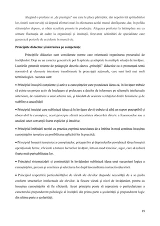 19
Alegând o profesie ai ,,de prestigiu" sau care le place părinților, dar nepotrivită aptitudinilor
lor, tinerii sunt nevoiți să depună eforturi mari în efectuarea acelei munci desfășurate, dar, în pofida
stăruințelor depuse, ei obțin rezultate proaste în producție. Alegerea profesiei la întâmplare are ca
urmare fluctuația de cadre la organizații și instituții, frecvente schimbări de specialitate care
generează pericole de accidente în muncă etc.
Principiile didactice şi instruirea pe competenţe
Principiile didactice sunt considerate norme care orientează organizarea procesului de
învăţământ. Deşi au un caracter general ele pot fi aplicate şi adaptate în multiple situaţii de învăţare.
Lucrările generale recente de pedagogie descriu câteva „principii” didactice cu o pronunţată tentă
normativă şi elemente interioare transformate în prescripţii acţionale, care sunt însă mai mult
terminologice. Acestea sunt:
 Principiul însuşirii conştiente şi active a cunoştinţelor care postulează ideea că, în învăţare trebuie
să existe un proces activ de înţelegere şi prelucrare a datelor de informare pe schemele intelectuale
anterioare, de construire a unor scheme noi, şi totodată de sesizare a relaţiilor dintre fenomene şi de
stabilire a cauzalităţii
 Principiul intuiţiei care subliniază ideea că în învăţare elevii trebuie să aibă un suport perceptibil şi
observabil în cunoaştere; acest principiu afirmă necesitatea observării directe a fenomenelor sau a
analizei unor convenţii foarte explicite şi intuitive.
 Principiul îmbinării teoriei cu practica exprimă necesitatea de a îmbina în mod continuu însuşirea
cunoştinţelor teoretice cu posibilitatea aplicării lor în practică.
 Principiul însuşirii temeinice a cunoştinţelor, priceperilor şi deprinderilor postulează ideea însuşirii
operaţionale ferme, eficiente a tuturor lucrurilor învăţate, într-un mod temeinic, sigur, care să reducă
foarte mult perisabilitatea lor.
 Principiul sistematizării şi continuităţii în învăţământ subliniază ideea unei succesiuni logice a
cunoştinţelor, precum şi corelarea şi selectarea lor după însemnătatea instructiveducativă.
 Principiul respectării particularităţilor de vârstă ale elevilor răspunde necesităţii de a se preda
conform structurilor intelectuale ale elevilor, la fiecare vârstă şi nivel de învăţământ, pentru ca
însuşirea cunoştinţelor să fie eficientă. Acest principiu poate să reprezinte o particularizare a
caracterului preponderent psihologic al învăţării din prima parte a şcolarităţii şi preponderent logic
din ultima parte a şcolarităţii.
 
