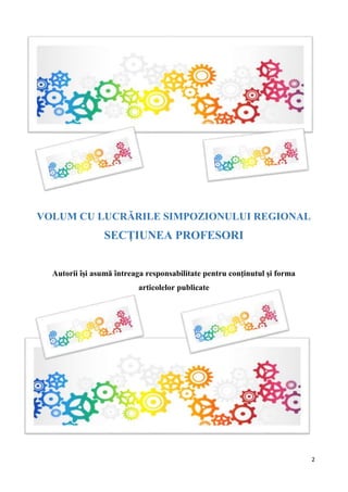 2
VOLUM CU LUCRĂRILE SIMPOZIONULUI REGIONAL
SECȚIUNEA PROFESORI
Autorii îşi asumă întreaga responsabilitate pentru conţinutul şi forma
articolelor publicate
 