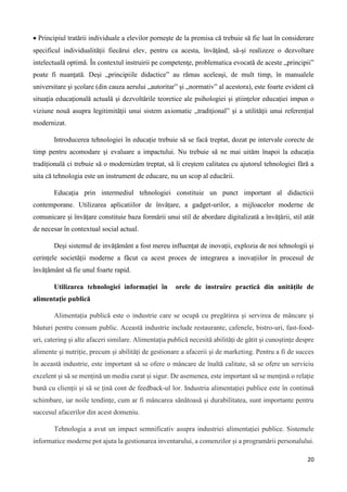 20
 Principiul tratării individuale a elevilor porneşte de la premisa că trebuie să fie luat în considerare
specificul individualităţii fiecărui elev, pentru ca acesta, învăţând, să-şi realizeze o dezvoltare
intelectuală optimă. În contextul instruirii pe competenţe, problematica evocată de aceste „principii”
poate fi nuanţată. Deşi „principiile didactice” au rămas aceleaşi, de mult timp, în manualele
universitare şi şcolare (din cauza aerului „autoritar” şi „normativ” al acestora), este foarte evident că
situaţia educaţională actuală şi dezvoltările teoretice ale psihologiei şi ştiinţelor educaţiei impun o
viziune nouă asupra legitimităţii unui sistem axiomatic „tradiţional” şi a utilităţii unui referenţial
modernizat.
Introducerea tehnologiei în educație trebuie să se facă treptat, dozat pe intervale corecte de
timp pentru acomodare și evaluare a impactului. Nu trebuie să ne mai uităm înapoi la educația
tradițională ci trebuie să o modernizăm treptat, să îi creștem calitatea cu ajutorul tehnologiei fără a
uita că tehnologia este un instrument de educare, nu un scop al educării.
Educația prin intermediul tehnologiei constituie un punct important al didacticii
contemporane. Utilizarea aplicatiilor de învățare, a gadget-urilor, a mĳloacelor moderne de
comunicare și învățare constituie baza formării unui stil de abordare digitalizată a învățării, stil atât
de necesar în contextual social actual.
Deși sistemul de invățământ a fost mereu influențat de inovații, explozia de noi tehnologii și
cerințele societății moderne a făcut ca acest proces de integrarea a inovațiilor în procesul de
învățământ să fie unul foarte rapid.
Utilizarea tehnologiei informației în orele de instruire practică din unitățile de
alimentație publică
Alimentația publică este o industrie care se ocupă cu pregătirea și servirea de mâncare și
băuturi pentru consum public. Această industrie include restaurante, cafenele, bistro-uri, fast-food-
uri, catering și alte afaceri similare. Alimentația publică necesită abilități de gătit și cunoștințe despre
alimente și nutriție, precum și abilități de gestionare a afacerii și de marketing. Pentru a fi de succes
în această industrie, este important să se ofere o mâncare de înaltă calitate, să se ofere un serviciu
excelent și să se mențină un mediu curat și sigur. De asemenea, este important să se mențină o relație
bună cu clienții și să se țină cont de feedback-ul lor. Industria alimentației publice este în continuă
schimbare, iar noile tendințe, cum ar fi mâncarea sănătoasă și durabilitatea, sunt importante pentru
succesul afacerilor din acest domeniu.
Tehnologia a avut un impact semnificativ asupra industriei alimentației publice. Sistemele
informatice moderne pot ajuta la gestionarea inventarului, a comenzilor și a programării personalului.
 