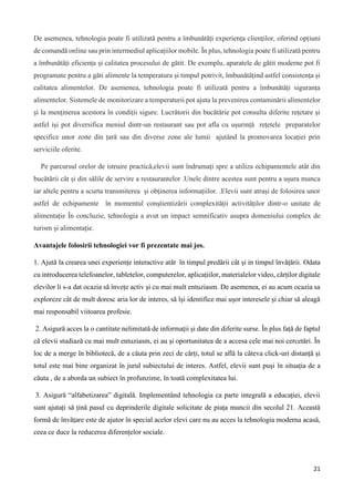 21
De asemenea, tehnologia poate fi utilizată pentru a îmbunătăți experiența clienților, oferind opțiuni
de comandă online sau prin intermediul aplicațiilor mobile. În plus, tehnologia poate fi utilizată pentru
a îmbunătăți eficiența și calitatea procesului de gătit. De exemplu, aparatele de gătit moderne pot fi
programate pentru a găti alimente la temperatura și timpul potrivit, îmbunătățind astfel consistența și
calitatea alimentelor. De asemenea, tehnologia poate fi utilizată pentru a îmbunătăți siguranța
alimentelor. Sistemele de monitorizare a temperaturii pot ajuta la prevenirea contaminării alimentelor
și la menținerea acestora în condiții sigure. Lucrătorii din bucătărie pot consulta diferite rețetare și
astfel iși pot diversifica meniul dintr-un restaurant sau pot afla cu ușurință rețetele preparatelor
specifice unor zone din țară sau din diverse zone ale lumii ajutând la promovarea locației prin
serviciile oferite.
Pe parcursul orelor de istruire practică,elevii sunt îndrumați spre a utiliza echipamentele atât din
bucătării cât și din sălile de servire a restaurantelor .Unele dintre acestea sunt pentru a ușura munca
iar altele pentru a scurta transmiterea și obținerea informațiilor. .Elevii sunt atrași de folosirea unor
astfel de echipamente în momentul conștientizării complexității activităților dintr-o unitate de
alimentație În concluzie, tehnologia a avut un impact semnificativ asupra domeniului complex de
turism și alimentație.
Avantajele folosirii tehnologiei vor fi prezentate mai jos.
1. Ajută la crearea unei experiențe interactive atât în timpul predării cât și in timpul învățării. Odata
cu introducerea telefoanelor, tabletelor, computerelor, aplicațiilor, materialelor video, cărților digitale
elevilor li s-a dat ocazia să învețe activ și cu mai mult entuziasm. De asemenea, ei au acum ocazia sa
exploreze cât de mult doresc aria lor de interes, să își identifice mai ușor interesele și chiar să aleagă
mai responsabil viitoarea profesie.
2. Asigură acces la o cantitate nelimitată de informații și date din diferite surse. În plus față de faptul
că elevii studiază cu mai mult entuziasm, ei au și oportunitatea de a accesa cele mai noi cercetări. În
loc de a merge în bibliotecă, de a căuta prin zeci de cărți, totul se află la câteva click-uri distanță și
totul este mai bine organizat în jurul subiectului de interes. Astfel, elevii sunt puși în situația de a
căuta , de a aborda un subiect în profunzime, în toată complexitatea lui.
3. Asigură “alfabetizarea” digitală. Implementând tehnologia ca parte integrală a educației, elevii
sunt ajutați să țină pasul cu deprinderile digitale solicitate de piața muncii din secolul 21. Această
formă de învățare este de ajutor în special acelor elevi care nu au acces la tehnologia moderna acasă,
ceea ce duce la reducerea diferențelor sociale.
 