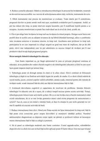 22
4. Reduce costurile educației. Odată cu introducerea tehnologiei în procesul de învățământ, resursele
au devenit tot mai accesibile: nu e nevoie de achiziționarea atâtor cărți, rechizite, instrumente de scris.
5. Oferă instrumente mai precise de monitorizare și evaluare. Toate datele pot fi centralizate,
progresul elevilor se poate urmări mult mai ușor, rezultatele evaluărilor pot fi comparate. Astfel, se
pot lua măsuri din timp, se poate interveni asupra lacunelor, pot fi modificate lecțiile pentru a se
recupera. Aceasta monitorizare se poate face individual sau la nivel de clasă, școală, etc.
6. Elevii pot alege între învățarea în timp real sau învățarea în ritmul propriu. Desigur acest lucru este
posibil doar in scolile care au adoptat invatarea de tip hibrid (blended learning), adica o combinatie
intre invatarea asincron si invatarea sincron, in timp real. Ascultarea unui professor in timp real,
participarea la un curs impreună cu colegii asigură un grad mai mare de implicare, dar pe de altă
parte, elevii mai independenți care își pot administra cu success timpul de invățare pot fi mai
productivi dacă învață după programul propriu.
Dezavantajele folosirii tehnologiei în educație.
Este foarte important ca, pe lângă optimismul în ceea ce privește progresul continuu al
educației, să nu pierdem din vedere efectele negative ale tehnologizării educatiei și felul în care acest
lucru poate impacta tinerii pe termen lung.
1. Tehnologia poate să distragă atenția în clasă și în afara clasei. Elevii continuă să folosească
tehnologia și după ce au finalizat activitățile legate de școală, de studiu. Cu o doză zilnică mărită de
social-media, jocuri, creierul copiilor suferă schimbări, atenția scade, interesul pentru alte metode de
invățare scade, scade interesul fată de cărți sau față de interacțiunea față în față.
2. Limitează dezvoltarea cognitivă și capacitatea de rezolvare de probleme. Intenția folosirii
tehnologiei în educatie este de a ușura, de a reduce timpul necesar pentru aceste activități. Totuși,
tehnologia poate înlocui toate activitatile școlare. De ce ar mai învăța cineva bazele matematicii când
există calculatoare, de ce ar mai învăța gramatica atunci cand exista programe de autocorectare a
scrierii? Așa că, ceea ce era inițial o intenție bună, ar duce la situația în care noile generații nu vor
mai fi capabile să execute activități de bază.
3. Reduce interacțiunea între elevi. Omul este ființa sociala iar lipsa interacțiunii în timp real, față în
față poate avea consecințe grave asupra dezvoltării și menținerii sănătății psihice. Numărul
adolescenților diagnosticați cu depresie crește rapid, iar părinții și profesorii trebuie să încurajeze
mereu interacțiunea față în față cu colegii și prietenii.
4. Să ții pasul cu tehnologia modernă este foarte costisitor. Costul upgrade-urilor, schimbărilor
dispozitivelor cu altele noi care să facă față noilor aplicații poate fi foarte ridicat. Este mai ușor trisatul
 