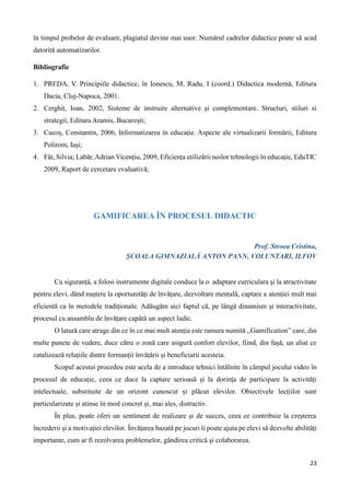 23
în timpul probelor de evaluare, plagiatul devine mai usor. Numărul cadrelor didactice poate să scad
datorită automatizarilor.
Bibliografie
1. PREDA, V. Principiile didactice, în Ionescu, M, Radu, I (coord.) Didactica modernă, Editura
Dacia, Cluj-Napoca, 2001.
2. Cerghit, Ioan, 2002, Sisteme de instruire alternative şi complementare. Structuri, stiluri si
strategii, Editura Aramis, București;
3. Cucoș, Constantin, 2006, Informatizarea în educație. Aspecte ale virtualizarii formării, Editura
Polirom, Iași;
4. Făt, Silvia; Labăr, Adrian Vicențiu, 2009, Eficiența utilizării noilor tehnologii în educație, EduTIC
2009, Raport de cercetare evaluativă;
GAMIFICAREA ÎN PROCESUL DIDACTIC
Prof. Stroea Cristina,
ȘCOALA GIMNAZIALĂ ANTON PANN, VOLUNTARI, ILFOV
Cu siguranță, a folosi instrumente digitale conduce la o adaptare curriculara și la atractivitate
pentru elevi, dând naștere la oportunități de învățare, dezvoltare mentală, captare a atenției mult mai
eficientă ca în metodele tradiționale. Adăugăm aici faptul că, pe lângă dinamism și interactivitate,
procesul ca ansamblu de învățare capătă un aspect ludic.
O latură care atrage din ce în ce mai mult atenția este ramura numită ,,Gamification” care, din
multe puncte de vedere, duce către o zonă care asigură confort elevilor, fiind, din fașă, un aliat ce
catalizează relațiile dintre formanții învățării și beneficiarii acesteia.
Scopul acestui procedeu este acela de a introduce tehnici întâlnite în câmpul jocului video în
procesul de educație, ceea ce duce la captare serioasă și la dorința de participare la activități
intelectuale, substituite de un orizont cunoscut și plăcut elevilor. Obiectivele lecțiilor sunt
particularizate și atinse în mod concret și, mai ales, distractiv.
În plus, poate oferi un sentiment de realizare și de succes, ceea ce contribuie la creșterea
încrederii și a motivației elevilor. Învățarea bazată pe jocuri îi poate ajuta pe elevi să dezvolte abilități
importante, cum ar fi rezolvarea problemelor, gândirea critică și colaborarea.
 