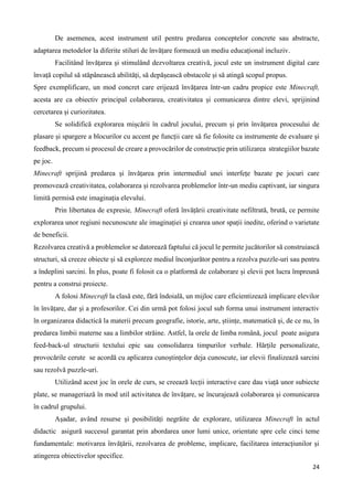 24
De asemenea, acest instrument util pentru predarea conceptelor concrete sau abstracte,
adaptarea metodelor la diferite stiluri de învățare formează un mediu educațional incluziv.
Facilitând învățarea și stimulând dezvoltarea creativă, jocul este un instrument digital care
învață copilul să stăpânească abilități, să depășească obstacole și să atingă scopul propus.
Spre exemplificare, un mod concret care erijează învățarea într-un cadru propice este Minecraft,
acesta are ca obiectiv principal colaborarea, creativitatea și comunicarea dintre elevi, sprijinind
cercetarea și curiozitatea.
Se solidifică explorarea mișcării în cadrul jocului, precum și prin învățarea procesului de
plasare și spargere a blocurilor cu accent pe funcții care să fie folosite ca instrumente de evaluare și
feedback, precum si procesul de creare a provocărilor de construcție prin utilizarea strategiilor bazate
pe joc.
Minecraft sprijină predarea și învățarea prin intermediul unei interfețe bazate pe jocuri care
promovează creativitatea, colaborarea și rezolvarea problemelor într-un mediu captivant, iar singura
limită permisă este imaginația elevului.
Prin libertatea de expresie, Minecraft oferă învățării creativitate nefiltrată, brută, ce permite
explorarea unor regiuni necunoscute ale imaginației și crearea unor spații inedite, oferind o varietate
de beneficii.
Rezolvarea creativă a problemelor se datorează faptului că jocul le permite jucătorilor să construiască
structuri, să creeze obiecte și să exploreze mediul înconjurător pentru a rezolva puzzle-uri sau pentru
a îndeplini sarcini. În plus, poate fi folosit ca o platformă de colaborare și elevii pot lucra împreună
pentru a construi proiecte.
A folosi Minecraft la clasă este, fără îndoială, un mijloc care eficientizează implicare elevilor
în învățare, dar și a profesorilor. Cei din urmă pot folosi jocul sub forma unui instrument interactiv
în organizarea didactică la materii precum geografie, istorie, arte, științe, matematică și, de ce nu, în
predarea limbii materne sau a limbilor străine. Astfel, la orele de limba română, jocul poate asigura
feed-back-ul structurii textului epic sau consolidarea timpurilor verbale. Hărțile personalizate,
provocările cerute se acordă cu aplicarea cunoștințelor deja cunoscute, iar elevii finalizează sarcini
sau rezolvă puzzle-uri.
Utilizând acest joc în orele de curs, se creează lecții interactive care dau viață unor subiecte
plate, se manageriază în mod util activitatea de învățare, se încurajează colaborarea și comunicarea
în cadrul grupului.
Așadar, având resurse și posibilități negrăite de explorare, utilizarea Minecraft în actul
didactic asigură succesul garantat prin abordarea unor lumi unice, orientate spre cele cinci teme
fundamentale: motivarea învățării, rezolvarea de probleme, implicare, facilitarea interacțiunilor și
atingerea obiectivelor specifice.
 