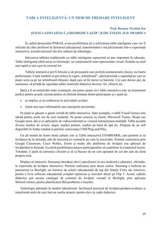 25
TABLA INTELIGENTĂ- UN MOD DE PREDARE INTELIGENT
Prof. Roxana Nicoleta Ion
ȘCOALA GIMNAZIALĂ ,,GHEORGHE LAZĂR’’,BĂRCĂNEȘTI, JUD. PRAHOVA
În cadrul proiectelor PNRAS, avem posibilitatea de a achiziționa table inteligente care vor fi
utilizate de către profesori în demersul educațional, transformând o oră plictisitoare într-o experiență
interactivă, trezind interesul elevilor iubitori de tehnologie.
Inlocuirea tablelor tradiționale cu table inteligente reprezintă un pas important în educație.
Tabla inteligentă oferă acces la informații, iar conținuturile sunt reprezentate vizual, fixându-se mult
mai rapid și mai ușor în creierul lor.
Tablele interactive pot fi folosite și de persoanele care preferă instrumentele clasice, nu foarte
performante. Unele modele se pot utiliza în regim „whiteboard”, adică prezintă o suprafață pe care se
poate scrie ca pe un whiteboard obișnuit, după care să fie șterse cu buretele. Cei care doresc pot, de
asemenea, să prindă de suprafața tablei materiale didactice diverse: foi, obiecte etc.
Dacă a fi să sintetizăm toate avantajele, am putea spune că o tabla interactiva este un instrument
perfect pentru școală, tocmai pentru că elimină distanța dintre participanți și-i ajută să:
 se implice și să colaboreze în activitățile școlare;
 rețină mai ușor informațiile sau conceptele prezentate.
Pe piață se găsește o gamă variată de table interactive. Spre exemplu, o tablă Visual Genius este
ideală pentru acele ore de curs moderne. Se poate conecta cu Zoom, Microsoft Teams, Skype sau
Google meet, dar și cu aplicațiile de videoconferință ce vizează interacțiunea multiplă. Tabla acceptă
diverse moduri de scriere: deget, marker pointer, marker pe bază de apă etc. Dispune de un soft
disponibil în limba română și permite conexiunea USB Plug-and-Play.
Un alt model de foarte bună calitate este și Tabla interactivă EVOBOARD, care permite și ea
învățarea de la distanță, atât de necesară în vremurile pe care le traversăm. Permite conectarea prin
Google Classroom, Cisco Webex, Zoom și multe alte platforme de învățare sau aplicații de
învățământ la distanță. Ea oferă posibilitatea tuturor participanților să contribuie la conținutul lecției.
Totodată, îi ajută să comunice eficient și să se bucure de un curs apropiat de cel din sala de clasă
propriu-zisă.
Display-ul interactiv Samsung introduce elevii șiprofesorii în era modernă a educatiei, oferindu-
le experiente de învățare interactive. Permite realizarea unui desen realist. Samsung a încheiat un
parteneriat cu Boxlight, un furnizor de solutii educaționale de top din Statele Unite ale Americii,
pentru a livra software educațional complet optimizat și inovator direct pe Flip 3. Acum, cadrele
didactice pot accesa catalogul de continut de învățare versatil al Boxlight, prin aplicația
MimioConnect, pentru planificarea fără probleme a lecțiilor.
Tehnologia pătrunde în mediul educational, facilitează procesul de învățare-predare-evaluare și
transformă orele de curs într-un mediu atractiv pentru elevi și cadre didactice.
 