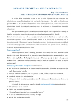 26
PODCASTUL EDUCAȚIONAL – NOUL VAL DE EDUCAȚIE
Prof. Livia Aurora Manole
LICEUL TEHNOLOGIC ”LAZĂR EDELEANU” MUNICIPIUL PLOIEȘTI
În secolul XXI, tehnologiile ocupă un loc tot mai important în viața cotidiană, iar
tehnologizarea procesului educațional este inevitabilă. Acest proces a fost grăbit în ultimul an de
pandemia COVID-19 și trecerea la învățământul online. Într-un pas mai lent, sau mai alert, utilizarea
tehnologiilor digitale în procesul educațional duce la schimbare și îmbunătățirea sistemului
educațional.
Prin aplicarea tehnologiilor și diferitelor instrumente digitale şcoala și profesorul vor reuşi să
facă faţă provocărilor timpului și să răspundă nevoilor educaționale a nativilor digitali.
Podcasturile sunt acum noul val de educație și divertisment din România. În aceste episoade,
antreprenori, jurnaliști, vedete, academicieni sau oameni ce au o experiență de împărtășit sunt la
dispoziția noastră. Calitatea este, în general, ridicată și, pentru a vă ajuta, am organizat această listă
cu recomandări de podcasturi educative de ascultat care vizează zone precum afaceri, tehnologie,
dezvoltare personală, cultură, știință și altele.
Ce este un podcast?
Potrivit dicționarului online Cambridge, podcast-ul este o înregistrare audio, stocată în format
digital și care poate fi descărcată de pe Internet cu ajutorul unui computer sau a unui player mp3.
Pentru profesori, Podcast-ul oferă posibilitatea de a difuza cu ușurință conținut audio, pe care
studenții/elevii îl pot asculta oricând și oriunde s-ar afla (în sala de gimnastică, în trafic, în sala de
aşteptare, etc.).
Avantajele podcasturilor educaționale sunt numeroase:
 pot fi descărcate şi ascultate pe un dispozitiv mobil, permițându-i elevului să acceseze resursele
de învățare oricând, oriunde;
 învaţare flexibilă, este nevoie doar de o pereche de căşti, telefon şi conexiune la Internet;
 simplu de realizat şi cu resurse minime
 utile pentru elevii cu cerinţe speciale (probleme de vedere, pentru dislexici) sau cei cărora nu le
place să citească.
Elementele pe care trebuie să le am în vedere la realizarea unui podcast sunt următoarele:
 De ce vreau să fac un podcast?
 Pentru cine vreau să fac podcast-ul?
 Ce nume îi dau podcast-ului meu pentru a stârni interes?
 Îl realizez sub formă de monolog sau am şi invitaţi?
 Cât de lung să fie podcast-ul meu?
 