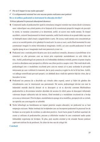 27
 Pot să îl împart în mai multe episoade?
 Ce echipamentul minimal îmi este necesar pentru realizarea unui podcast
De ce să utilizez podcastul ca instrument în educația elevilor?
Utilizez pdcastul în procesul educațional deoarece:
Conținutul audio al podcasturilor ajută la stimularea imaginii mintale mai intens decât vizionarea
unor videoclipuri sau cititul pentru că te forțează să îți construiești propriile imagini ale poveștii
în minte, te menține concentrat și te determină, astfel, să acorzi mai multă atenție. În timpul
ascultării, creierul funcționează în ritmul sunetului, astfel încât mintea să nu poată rătăci așa cum
se întâmplă atunci când citești o pagină dintr-o carte. De aceea, toată atenția este concentrată pe
ceea ce se ascultă pentru că te gândești în mod activ la ceea ce auzi, acela fiind momentul în care
construiești imagini în minte folosindu-ți imaginația. Astfel, cei care ascultă podcasturi în mod
regulat ajung să au o imaginație mult mai puternică și mai vie.
Podcastul este o metoda potrivită prin care să-ți canalizezi emoțiile, deoarece ai posibilitate să te
conectezi cu alte persoane care au trecut prin experiențe asemănătoare cu cele trăite de
tine. Astfel, podcastingul are puterea de a-ți îmbunătăți sănătatea mintală, pentru că poate inspira
și motiva abordarea unei perspective diferite sau chiar pozitive asupra vieții. Mai mult decât atât,
podcastingul este o modalitate excelentă prin care nu numai că te poți scufunda în poveștile
interesante pe care vorbitorii le transmit, dar te poți conecta și regăsi în ele la fel de bine. Astfel,
vei adăuga semnificație poveștii proprii, vei dobândi doza vitală de optimist față de viitor, dar și
încredere în tine.
Podcastul are puterea de a deschide uși virtuale către experți, autori și lideri de gândire din
oricedomeniu care te interesează sau pasionează. De aceea, podcastingul devine cea mai la
îndemână metodă dacă îți dorești să te descoperi și să te dezvolți constant. Multitudinea
podcasturilor și diversitatea temelor abordate de acestea îți oferă șansa să descoperi informații
valoroase despre subiectele tale de interes, fiind totodată și o modalitate excelentă de a învăța
ceva nou și interesant. Prin învățare, mentalitatea ta ajunge să se modifice, perspectivele se extind,
iar opiniile sau convingerile se schimbă.
Noile tehnologii au întotdeauna un impact puternic asupra educației, iar podcastul nu se lasă
maiprejos nicicum. Multe instituții de învățământ care au încorporat podcastul în procesul lor de
învățare au avut parte de rezultate cu adevărat pozitive. Acest lucru poate fi atribuit ușurinței de
creare și utilizare al podcasturilor, precum și diferitelor moduri în care conținutul audio poate
îmbunătăți experiența de învățare. În plus, poți asculta oricând și de oriunde fiecare podcast
captivant realizat fie de profesori, fie chiar de tine sau de colegii tăi.
Concluzii
 