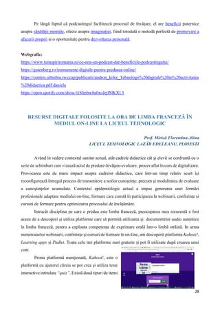 28
Pe lângă faptul că podcastingul facilitează procesul de învățare, el are beneficii puternice
asupra sănătății mentale, efecte asupra imaginației, fiind totodată o metodă perfectă de promovare a
afacerii proprii și o oportunitate pentru dezvoltarea personală.
Webgrafie:
https://www.tuinspiriromania.ro/ce-este-un-podcast-dar-beneficiile-podcastingului/
https://gutenberg.ro/instrumente-digitale-pentru-predarea-online/
https://centers.ulbsibiu.ro/ccap/publicatii/andron_kifor_Tehnologii%20digitale%20in%20activitatea
%20didactica.pdf.daniela
https://open.spotify.com/show/1iSlmbw8a0xoJejfSlKXL5
RESURSE DIGITALE FOLOSITE LA ORA DE LIMBA FRANCEZÃ ÎN
MEDIUL ON-LINE LA LICEUL TEHNOLOGIC
Prof. Miricã Florentina-Alina
LICEUL TEHNOLOGIC LAZÃR EDELEANU, PLOIESTI
Având în vedere contextul sanitar actual, atât cadrele didactice cât şi elevii se confruntã cu o
serie de schimbari care vizeazã actul de predare-învãţare-evaluare, proces aflat în curs de digitalizare.
Provocarea este de mare impact asupra cadrelor didactice, care într-un timp relativ scurt îşi
reconfigureazã întregul process de transmitere a noilor cunoştinţe, precum şi modalitatea de evaluare
a cunoştinţelor acumulate. Contextul epidemiologic actual a impus generarea unei formãri
profesionale adaptate mediului on-line, formare care constã în participarea la webinarii, conferinţe şi
cursuri de formare pentru optimizarea procesului de învãţãmânt.
Intrucât disciplina pe care o predau este limba francezã, preocuparea mea recurentã a fost
aceea de a descoperi şi utiliza platforme care sã permitã utilizarea şi documentelor audio autentice
în limba francezã, pentru a exploata competenţa de exprimare oralã într-o limbã strãinã. In urma
numeroaselor webinarii, conferinţe şi cursuri de formare în on-line, am descoperit platforma Kahoot!,
Learning apps şi Padlet. Toate cele trei platforme sunt gratuite şi pot fi utilizate dupã crearea unui
cont.
Prima platformã menţionatã, Kahoot!, este o
platformã cu ajutorul cãreia se pot crea şi utiliza teste
interactive intitulate “quiz”. Existã douã tipuri de itemi
 
