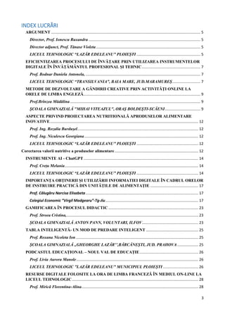 3
INDEX LUCRĂRI
ARGUMENT ............................................................................................................................................... 5
Director, Prof. Ionescu Ruxandra ........................................................................................................... 5
Director adjunct, Prof. Tănase Violeta.................................................................................................... 5
LICEUL TEHNOLOGIC “LAZĂR EDELEANU” PLOIEȘTI ............................................................. 5
EFICIENTIZAREA PROCESULUI DE ÎNVĂȚARE PRIN UTILIZAREA INSTRUMENTELOR
DIGITALE ÎN ÎNVĂȚĂMÂNTUL PROFESIONAL ȘI TEHNIC........................................................ 7
Prof. Bodnar Daniela Antonela, .............................................................................................................. 7
LICEUL TEHNOLOGIC “TRANSILVANIA”, BAIA MARE, JUD.MARAMUREȘ........................... 7
METODE DE DEZVOLTARE A GÂNDIRII CREATIVE PRIN ACTIVITĂȚI ONLINE LA
ORELE DE LIMBA ENGLEZĂ................................................................................................................ 9
Prof.Brînzea Mădălina............................................................................................................................. 9
ŞCOALA GIMNAZIALĂ "MIHAI VITEAZUL", ORAŞ BOLDEŞTI-SCĂENI.................................. 9
ASPECTE PRIVIND PROIECTAREA NUTRITIONALĂ APRODUSELOR ALIMENTARE
INOVATIVE.............................................................................................................................................. 12
Prof. Ing. Rozalia Burdușel.................................................................................................................... 12
Prof. Ing. Niculescu Georgiana............................................................................................................. 12
LICEUL TEHNOLOGIC “LAZĂR EDELEANU” PLOIEȘTI ........................................................... 12
Corectarea valorii nutritive a produselor alimentare ................................................................................ 12
INSTRUMENTE AI - ChatGPT.............................................................................................................. 14
Prof. Crețu Melania................................................................................................................................ 14
LICEUL TEHNOLOGIC “LAZĂR EDELEANU” PLOIEȘTI ........................................................... 14
IMPORTANȚA OBȚINERII ȘI UTILIZĂRII INFORMATIEI DIGITALE ÎN CADRUL ORELOR
DE INSTRUIRE PRACTICĂ DIN UNITĂȚILE DE ALIMENTAȚIE .............................................. 17
Prof. Călugăru Narcisa Elisabeta............................................................................................................ 17
Colegiul Economic ”Virgil Madgearu”-Tg-Jiu......................................................................................... 17
GAMIFICAREA ÎN PROCESUL DIDACTIC ...................................................................................... 23
Prof. Stroea Cristina,.............................................................................................................................. 23
ȘCOALA GIMNAZIALĂ ANTON PANN, VOLUNTARI, ILFOV...................................................... 23
TABLA INTELIGENTĂ- UN MOD DE PREDARE INTELIGENT .................................................. 25
Prof. Roxana Nicoleta Ion ..................................................................................................................... 25
ȘCOALA GIMNAZIALĂ ,,GHEORGHE LAZĂR’’,BĂRCĂNEȘTI, JUD. PRAHOVA .................... 25
PODCASTUL EDUCAȚIONAL – NOUL VAL DE EDUCAȚIE........................................................ 26
Prof. Livia Aurora Manole..................................................................................................................... 26
LICEUL TEHNOLOGIC ”LAZĂR EDELEANU” MUNICIPIUL PLOIEȘTI.................................. 26
RESURSE DIGITALE FOLOSITE LA ORA DE LIMBA FRANCEZÃ ÎN MEDIUL ON-LINE LA
LICEUL TEHNOLOGIC......................................................................................................................... 28
Prof. Miricã Florentina-Alina................................................................................................................ 28
 