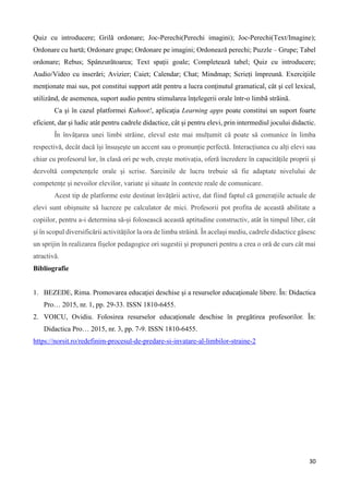 30
Quiz cu introducere; Grilă ordonare; Joc-Perechi(Perechi imagini); Joc-Perechi(Text/Imagine);
Ordonare cu hartă; Ordonare grupe; Ordonare pe imagini; Ordonează perechi; Puzzle – Grupe; Tabel
ordonare; Rebus; Spânzurătoarea; Text spații goale; Completează tabel; Quiz cu introducere;
Audio/Video cu inserări; Avizier; Caiet; Calendar; Chat; Mindmap; Scrieți împreună. Exerciţiile
menţionate mai sus, pot constitui support atât pentru a lucra conţinutul gramatical, cât şi cel lexical,
utilizând, de asemenea, suport audio pentru stimularea înţelegerii orale într-o limbã strãinã.
Ca şi în cazul platformei Kahoot!, aplicaţia Learning apps poate constitui un suport foarte
eficient, dar şi ludic atât pentru cadrele didactice, cât şi pentru elevi, prin intermediul jocului didactic.
În învățarea unei limbi străine, elevul este mai mulțumit că poate să comunice în limba
respectivă, decât dacă își însușește un accent sau o pronunție perfectă. Interacțiunea cu alți elevi sau
chiar cu profesorul lor, în clasă ori pe web, crește motivația, oferă încredere în capacitățile proprii și
dezvoltă competențele orale și scrise. Sarcinile de lucru trebuie să fie adaptate nivelului de
competențe și nevoilor elevilor, variate și situate în contexte reale de comunicare.
Acest tip de platforme este destinat învățării active, dat fiind faptul că generațiile actuale de
elevi sunt obișnuite să lucreze pe calculator de mici. Profesorii pot profita de această abilitate a
copiilor, pentru a-i determina să-și folosească această aptitudine constructiv, atât în timpul liber, cât
și în scopul diversificării activităților la ora de limba străină. În același mediu, cadrele didactice găsesc
un sprijin în realizarea fișelor pedagogice ori sugestii și propuneri pentru a crea o oră de curs cât mai
atractivă.
Bibliografie
1. BEZEDE, Rima. Promovarea educaţiei deschise şi a resurselor educaţionale libere. În: Didactica
Pro… 2015, nr. 1, pp. 29-33. ISSN 1810-6455.
2. VOICU, Ovidiu. Folosirea resurselor educaționale deschise în pregătirea profesorilor. În:
Didactica Pro… 2015, nr. 3, pp. 7-9. ISSN 1810-6455.
https://norsit.ro/redefinim-procesul-de-predare-si-invatare-al-limbilor-straine-2
 