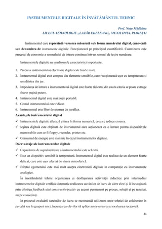 31
INSTRUMENTELE DIGITALE ÎN ÎNVĂTĂMÂNTUL TEHNIC
Prof. Nuțu Mădălina
LICEUL TEHNOLOGIC ,,LAZĂR EDELEANU,, MUNICIPIUL PLOIEȘTI
Instrumentul care reprezintă valoarea măsurată sub forma numărului digital, cunoscută
sub denumirea de instrumente digitale. Funcționează pe principiul cuantificării. Cuantizarea este
procesul de conversie a semnalului de intrare continuu într-un semnal de ieșire numărare.
Instrumentele digitale au următoarele caracteristici importante:
1. Precizia instrumentului electronic digital este foarte mare.
2. Instrumentul digital este compus din elemente sensibile, care reacționează ușor cu temperatura și
umiditatea din jur.
3. Impedanța de intrare a instrumentului digital este foarte ridicată, din cauza căreia se poate extrage
foarte puțină putere.
4. Instrumentul digital este mai puțin portabil.
5. Costul instrumentului este ridicat.
6. Instrumentul este liber de eroarea de parallax.
Avantajele instrumentului digital
 Instrumentele digitale afișează citirea în forma numerică, ceea ce reduce eroarea.
 Ieșirea digitală este obținută de instrumentul care acționează ca o intrare pentru dispozitivele
memorabile cum ar fi floppy, recorder, printer etc.
 Consumul de energie este mai mic în cazul instrumentelor digitale.
Dezavantaje ale instrumentelor digitale
 Capacitatea de supraîncărcare a instrumentului este scăzută.
 Este un dispozitiv sensibil la temperatură. Instrumentul digital este realizat de un element foarte
delicat, care este ușor afectat de starea atmosferică.
 Efectul zgomotului este mai mult asupra electronicii digitale în comparație cu instrumentele
analogice.
În învătământul tehnic organizarea şi desfăşurarea activităţii didactice prin intermediul
instrumentelor digitale verifică sistematic realizarea sarcinilor de lucru de către elevi şi îi încurajează
prin oferirea feedback-ului constructiv/pozitiv cu accent permanent pe proces, soluţii şi pe rezultat,
nu pe consecinţe.
În procesul evaluării sarcinilor de lucru se recomandă utilizarea unor tehnici de colaborare în
perechi sau în grupuri mici, încurajarea elevilor să aplice autoevaluarea şi evaluarea reciprocă.
 