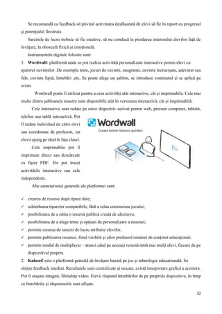 32
Se recomandă ca feedback-ul privind activitatea desfăşurată de elevi să fie în raport cu progresul
şi potenţialul fiecăruia.
Sarcinile de lucru trebuie să fie creative, să nu conducă la pierderea interesului elevilor faţă de
învăţare, la oboseală fizică şi emoţională.
Instrumentele digitale folosite sunt:
1. Wordwall- platformă unde se pot realiza activităţi personalizate interactive pentru elevi cu
ajutorul cuvintelor .De exemplu teste, jocuri de cuvinte, anagrame, cuvinte încrucişate, adevarat sau
fals, cuvinte lipsă, întrebări ,etc. Se poate alege un şablon, se introduce conţinutul şi se aplică pe
ecran.
Wordwall poate fi utilizat pentru a crea activități atât interactive, cât și imprimabile. Cele mai
multe dintre șabloanele noastre sunt disponibile atât în versiunea interactivă, cât și imprimabilă.
Cele interactive sunt redate pe orice dispozitiv activat pentru web, precum computer, tabletă,
telefon sau tablă interactivă. Pot
fi redate individual de către elevi
sau coordonate de profesori, iar
elevii ajung pe rând în fața clasei.
Cele imprimabile pot fi
imprimate direct sau descărcate
ca fișier PDF. Ele pot însoți
activitățile interactive sau cele
independente.
Alte caracteristici generale ale platformei sunt:
 crearea de resurse după tipare date;
 schimbarea tiparelor compatibile, fără a relua construirea jocului;
 posibilitatea de a edita o resursă publică creată de altcineva;
 posibilitatea de a alege teme și opțiuni de personalizare a resursei;
 permite crearea de sarcini de lucru atribuite elevilor;
 permite publicarea resursei, fiind vizibilă și altor profesori/creatori de conținut educațional;
 permite modul de multiplayer – atunci când pe aceeași resursă intră mai mulți elevi, fiecare de pe
dispozitivul propriu.
2. Kahoot! este o platformă gratuită de învățare bazată pe joc și tehnologie educatională. Se
obţine feedback imediat. Rezultatele sunt centralizate şi stocate, există interpretare grafică a acestora.
Pot fi ataşate imagini, filmuleţe video. Elevii răspund întrebărilor de pe propriile dispozitive, în timp
ce întrebările şi răspunsurile sunt afişate.
 