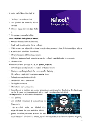 33
În cadrul orelor Kahoot ne ajută la:
 Studierea este mai atractivă;
 Ne permite să evaluăm fiecare
student;
 Prin joc crește motivația de a studia
;
 Promovează munca în echipe.
Importanța utilizării aplicației kahoot
 Obiectivitatea evaluării rezultatelor;
 Feed-back imediat pentru elev și profesor;
 Utilizarea acestor aplicații în evaluare încurajează crearea unui climat de învăţare plăcut, relaxat;
 Centralizarea și stocarea rezultatelor;
 Diversificarea modalităților de evaluare;
 Folosirea acestor aplicații îmbogățesc practica evaluativă, evitând rutina şi monotonia.;
 Interactivitate.
Avantajele utilizării aplicației KAHOOT:pentru profesori:
 Îmbunătățirea calității actului de predare-învățare-evaluare;
 Ridicarea standardelor la nivelul competențelor digitale;
 Dezvoltarea creativității în proiectare.pentru elevi:
 Îmbunătățirea abilităților digitale;
 Dezvoltarea auto – controlului
 Înțelegerea reciprocă;
 Dezvoltarea încrederii de sine.
3. Edmodo este o platform ce permite comunicarea conținuturilor, distribuirea de chestionare,
sarcini de lucru, gestionarea comunicării cu elevii, colegii profesori și părinții.
Facilitățile oferite de platforma Edmodo sunt:
 este gratuită;
 are interfață prietenoasă ( asemănătoare cu
Facebook);
 este accesibilă online sau folosind orice
dispozitiv mobil, inclusiv Android si iPhone;
 pentru utilizarea platformei Edmodo nu este
necesară decât o conexiune la internet, nefiind nevoie ca utilizatorii să instaleze vreun program;
 