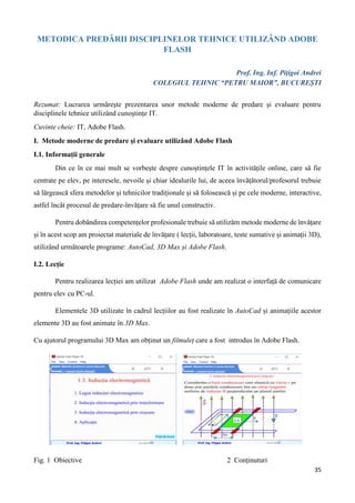35
METODICA PREDĂRII DISCIPLINELOR TEHNICE UTILIZÂND ADOBE
FLASH
Prof. Ing. Inf. Pițigoi Andrei
COLEGIUL TEHNIC “PETRU MAIOR”, BUCUREȘTI
Rezumat: Lucrarea urmărește prezentarea unor metode moderne de predare și evaluare pentru
disciplinele tehnice utilizând cunoștințe IT.
Cuvinte cheie: IT, Adobe Flash.
I. Metode moderne de predare și evaluare utilizând Adobe Flash
I.1. Informații generale
Din ce în ce mai mult se vorbește despre cunoștințele IT în activitățile online, care să fie
centrate pe elev, pe interesele, nevoile și chiar idealurile lui, de aceea învățătorul/profesorul trebuie
să lărgească sfera metodelor și tehnicilor tradiționale și să folosească și pe cele moderne, interactive,
astfel încât procesul de predare-învățare să fie unul constructiv.
Pentru dobândirea competențelor profesionale trebuie să utilizăm metode moderne de învățare
și în acest scop am proiectat materiale de învățare ( lecții, laboratoare, teste sumative și animații 3D),
utilizând următoarele programe: AutoCad, 3D Max și Adobe Flash.
I.2. Lecție
Pentru realizarea lecției am utilizat Adobe Flash unde am realizat o interfață de comunicare
pentru elev cu PC-ul.
Elementele 3D utilizate în cadrul lecțiilor au fost realizate în AutoCad și animațiile acestor
elemente 3D au fost animate în 3D Max.
Cu ajutorul programului 3D Max am obținut un filmuleț care a fost introdus în Adobe Flash.
Fig. 1 Obiective 2 Conținuturi
 