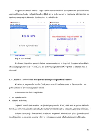 36
Scopul acestor lecții este de a crește capacitatea de dobândire a competențelor profesionale în
domeniul tehnic. Lecția realizată în Adobe Flash are și o fișa de lucru, cu ajutorul căruia putem sa
evaluăm cunoștințele dobândite de către elevi în cadrul lecție.
Fig. 3 Fișă de lucru
Evaluarea elevului cu ajutorul fișei de lucru se realizează în timp real, deoarece Adobe Flash
utilizează programare în C++ și în Java. Cu ajutorul programării în C++ putem să obținem nota în
timp real.
I.3. Laborator – Producerea inducției electromagnetice prin transformare
Cu ajutorul programului Adobe Flash putem să realizăm laboratoare în format online care
pot fi utilizate în procesul de predare online.
Laboratorul are două componente:
 un suport teoretic;
 schema de montaj;
Suportul teoretic este realizat cu ajutorul programului Word, unde sunt stipulate noțiunile
teoretice pentru realizarea laboratorului, tabelul cu valori ( măsurate și calculate), grafice și concluzii.
Schema de montaj a fost realizată cu ajutorul programul Adobe Flash, și cu ajutorul acestei
interfețe putem să măsurăm anumite valori în vederea completării tabelului din suportul teoretic.
 
